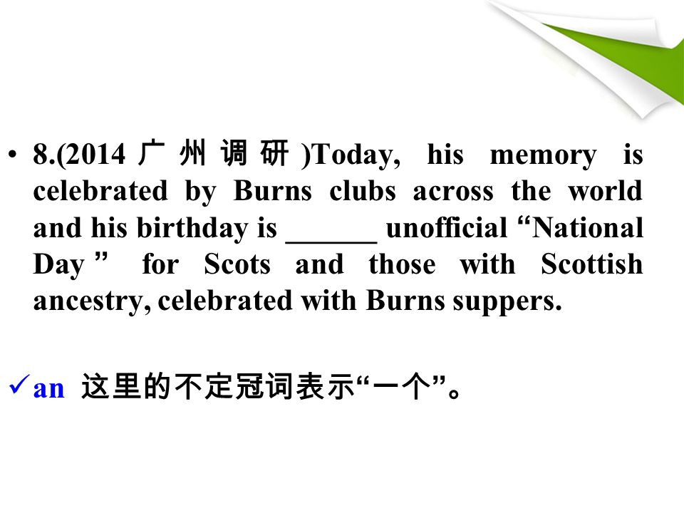 8.(2014 广州调研 )Today, his memory is celebrated by Burns clubs across the world and his birthday is ______ unofficial National Day for Scots and those with Scottish ancestry, celebrated with Burns suppers.