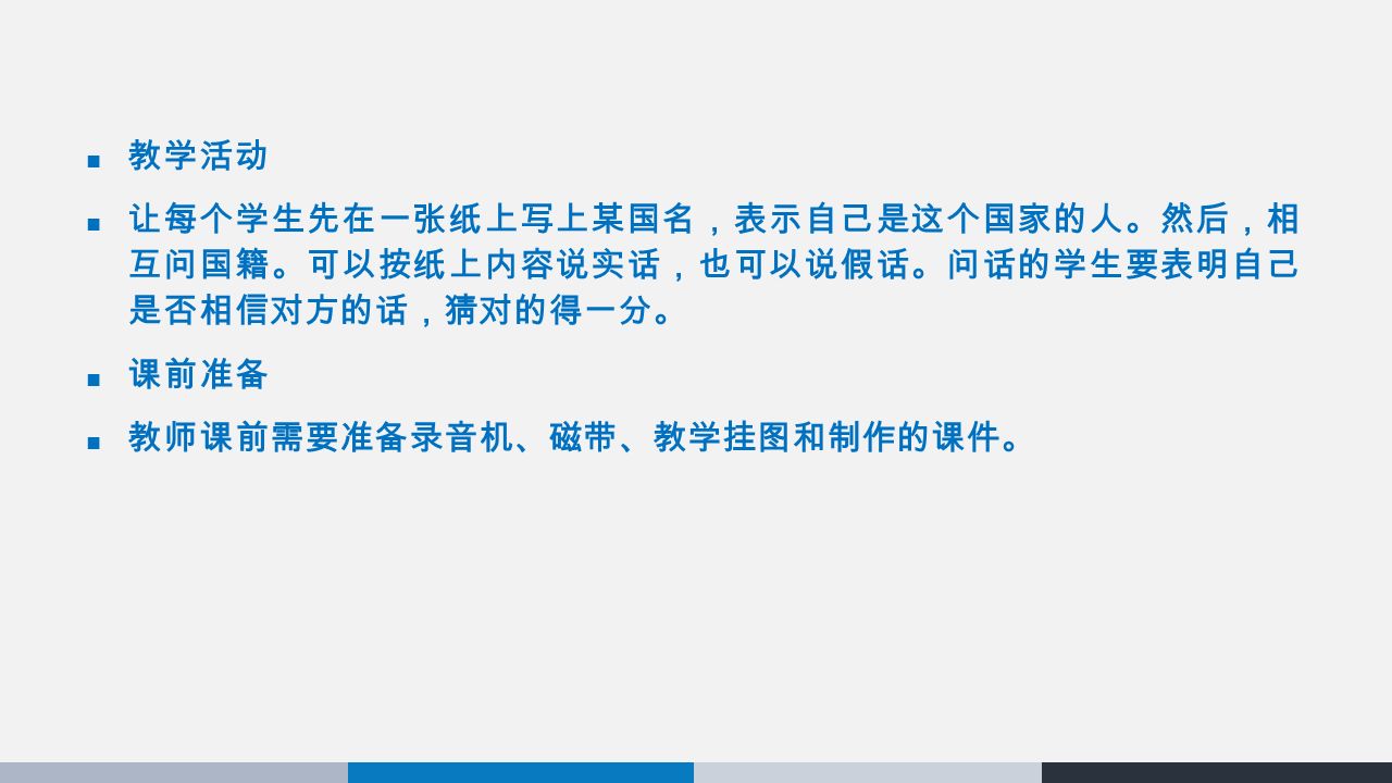 教学活动 让每个学生先在一张纸上写上某国名，表示自己是这个国家的人。然后，相 互问国籍。可以按纸上内容说实话，也可以说假话。问话的学生要表明自己 是否相信对方的话，猜对的得一分。 课前准备 教师课前需要准备录音机、磁带、教学挂图和制作的课件。