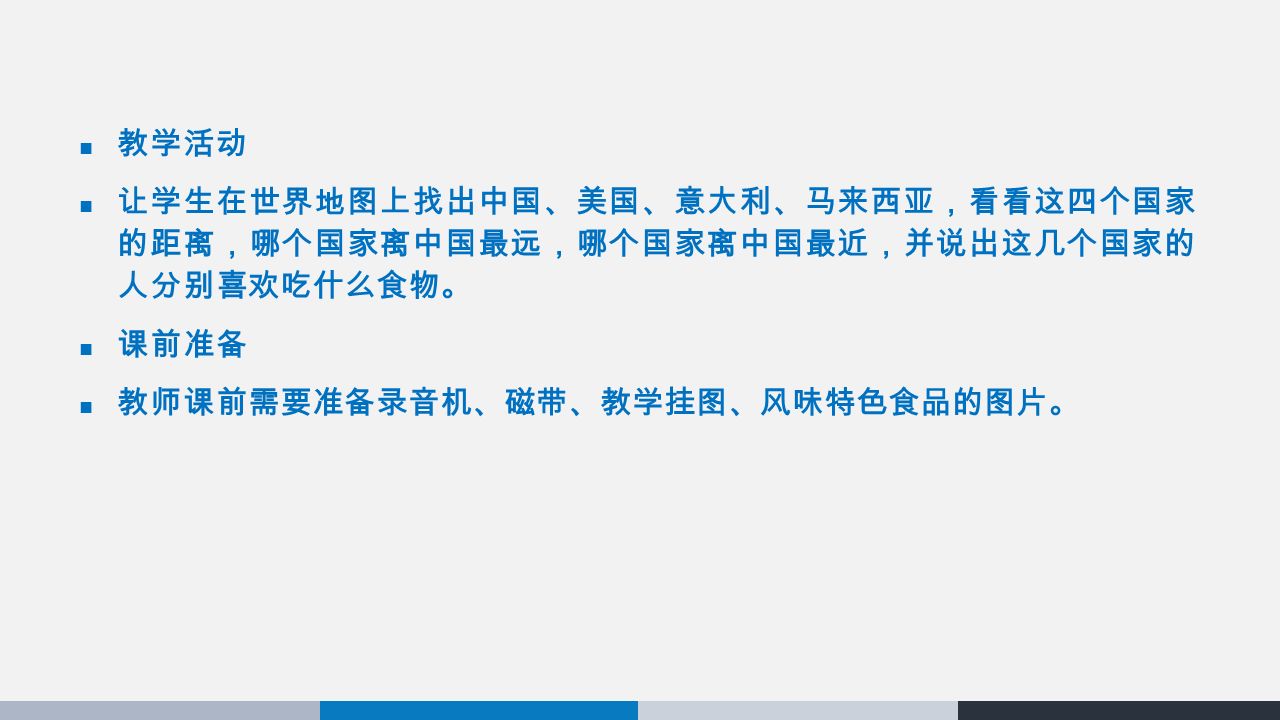 教学活动 让学生在世界地图上找出中国、美国、意大利、马来西亚，看看这四个国家 的距离，哪个国家离中国最远，哪个国家离中国最近，并说出这几个国家的 人分别喜欢吃什么食物。 课前准备 教师课前需要准备录音机、磁带、教学挂图、风味特色食品的图片。