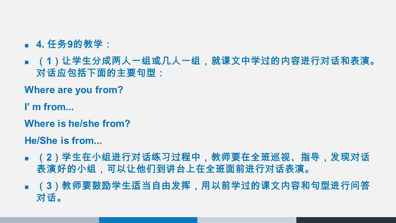 4. 任务 9 的教学： （ 1 ）让学生分成两人一组或几人一组，就课文中学过的内容进行对话和表演。 对话应包括下面的主要句型： Where are you from.