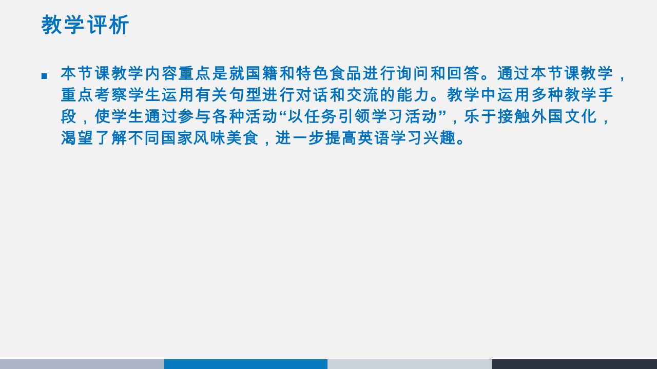 教学评析 本节课教学内容重点是就国籍和特色食品进行询问和回答。通过本节课教学， 重点考察学生运用有关句型进行对话和交流的能力。教学中运用多种教学手 段，使学生通过参与各种活动 以任务引领学习活动 ，乐于接触外国文化， 渴望了解不同国家风味美食，进一步提高英语学习兴趣。