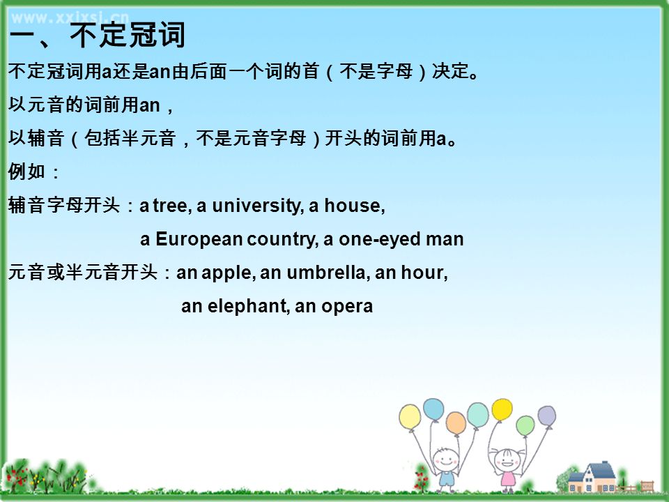 一、不定冠词 不定冠词用 a 还是 an 由后面一个词的首（不是字母）决定。 以元音的词前用 an ， 以辅音（包括半元音，不是元音字母）开头的词前用 a 。 例如： 辅音字母开头： a tree, a university, a house, a European country, a one-eyed man 元音或半元音开头： an apple, an umbrella, an hour, an elephant, an opera