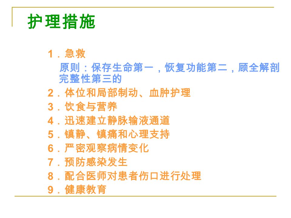 护理措施 1 ．急救 原则：保存生命第一，恢复功能第二，顾全解剖 完整性第三的 2 ．体位和局部制动、血肿护理 3 ．饮食与营养 4 ．迅速建立静脉输液通道 5 ．镇静、镇痛和心理支持 6 ．严密观察病情变化 7 ．预防感染发生 8 ．配合医师对患者伤口进行处理 9 ．健康教育