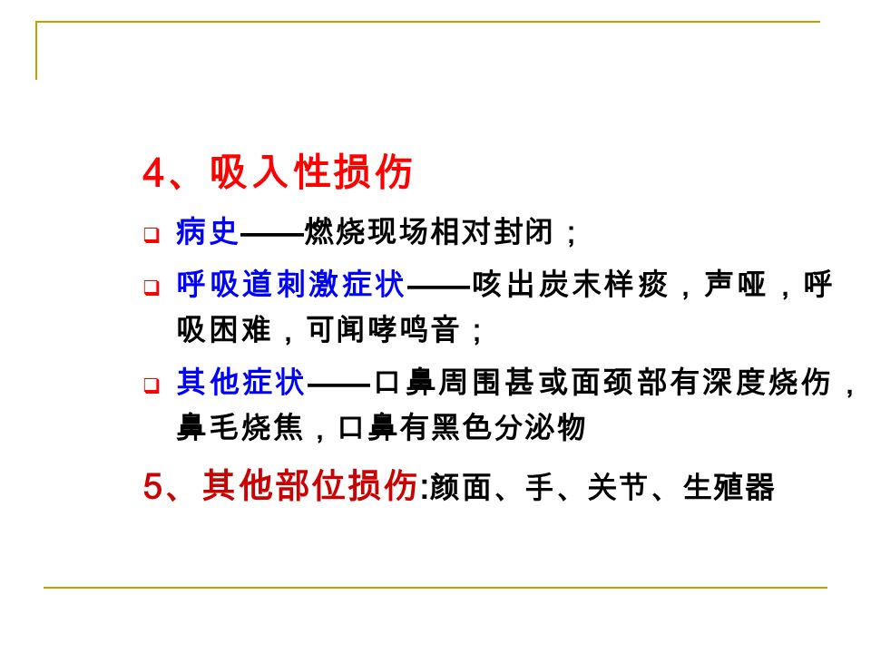 4 、吸入性损伤  病史 —— 燃烧现场相对封闭；  呼吸道刺激症状 —— 咳出炭末样痰，声哑，呼 吸困难，可闻哮鸣音；  其他症状 —— 口鼻周围甚或面颈部有深度烧伤， 鼻毛烧焦，口鼻有黑色分泌物 5 、其他部位损伤 : 颜面、手、关节、生殖器