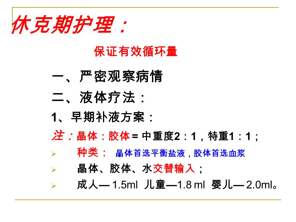 休克期护理： 保证有效循环量 一、严密观察病情 二、液体疗法： 1 、早期补液方案： 注： 晶体：胶体 = 中重度 2 ： 1 ，特重 1 ： 1 ；  种类： 晶体首选平衡盐液，胶体首选血浆  晶体、胶体、水交替输入；  成人 — 1.5ml 儿童 —1.8 ml 婴儿 — 2.0ml 。