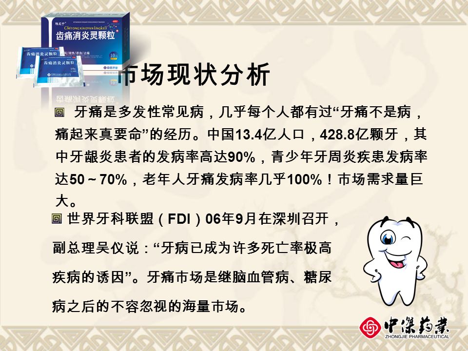 市场现状分析 牙痛是多发性常见病，几乎每个人都有过 牙痛不是病， 痛起来真要命 的经历。中国 13.4 亿人口， 亿颗牙，其 中牙龈炎患者的发病率高达 90% ，青少年牙周炎疾患发病率 达 50 ～ 70% ，老年人牙痛发病率几乎 100% ！市场需求量巨 大。 世界牙科联盟（ FDI ） 06 年 9 月在深圳召开， 副总理吴仪说： 牙病已成为许多死亡率极高 疾病的诱因 。牙痛市场是继脑血管病、糖尿 病之后的不容忽视的海量市场。
