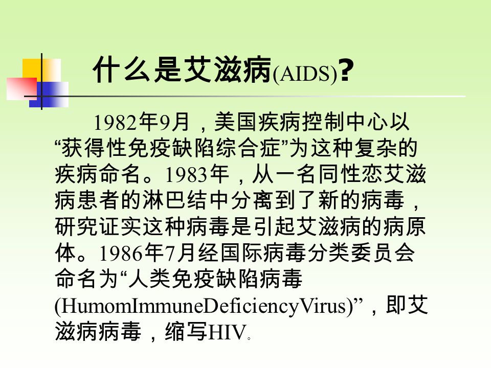 1982 年 9 月，美国疾病控制中心以 获得性免疫缺陷综合症 为这种复杂的 疾病命名。 1983 年，从一名同性恋艾滋 病患者的淋巴结中分离到了新的病毒， 研究证实这种病毒是引起艾滋病的病原 体。 1986 年 7 月经国际病毒分类委员会 命名为 人类免疫缺陷病毒 (HumomImmuneDeficiencyVirus) ，即艾 滋病病毒，缩写 HIV 。 什么是艾滋病 (AIDS)