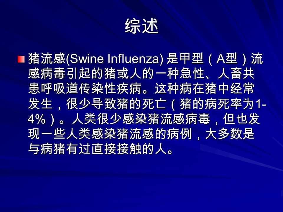 综述 猪流感 (Swine Influenza) 是甲型（ A 型）流 感病毒引起的猪或人的一种急性、人畜共 患呼吸道传染性疾病。这种病在猪中经常 发生，很少导致猪的死亡（猪的病死率为 1- 4% ）。人类很少感染猪流感病毒，但也发 现一些人类感染猪流感的病例，大多数是 与病猪有过直接接触的人。