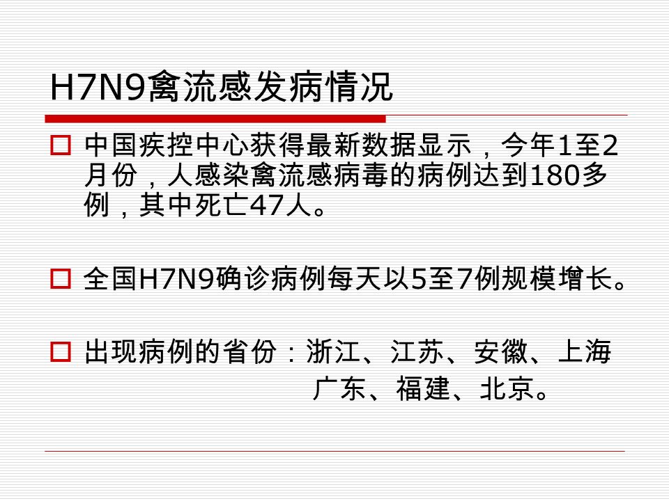 H7N9 禽流感发病情况  中国疾控中心获得最新数据显示，今年 1 至 2 月份，人感染禽流感病毒的病例达到 180 多 例，其中死亡 47 人。  全国 H7N9 确诊病例每天以 5 至 7 例规模增长。  出现病例的省份：浙江、江苏、安徽、上海 广东、福建、北京。