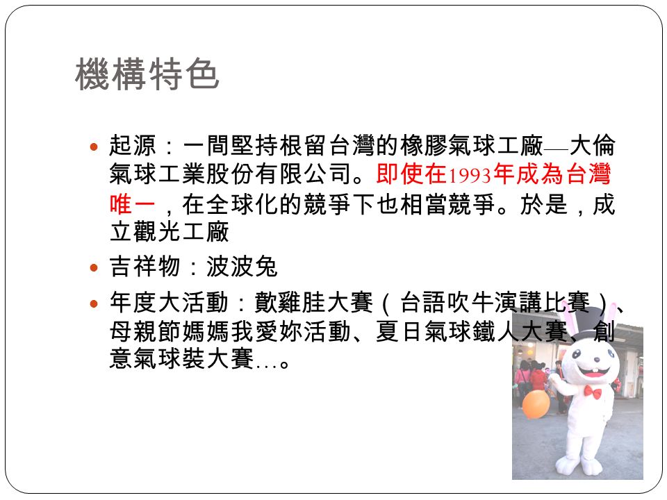 機構特色 起源：一間堅持根留台灣的橡膠氣球工廠 — 大倫 氣球工業股份有限公司。即使在 1993 年成為台灣 唯一，在全球化的競爭下也相當競爭。於是，成 立觀光工廠 吉祥物：波波兔 年度大活動：歕雞胿大賽（台語吹牛演講比賽）、 母親節媽媽我愛妳活動、夏日氣球鐵人大賽、創 意氣球裝大賽 … 。