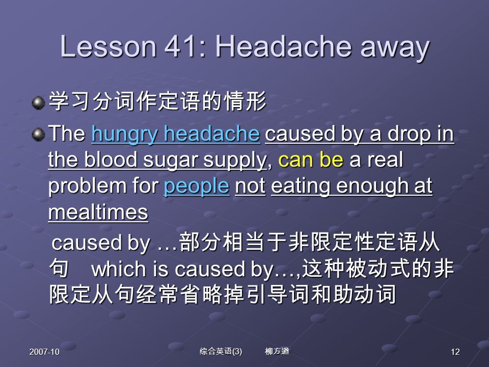 综合英语 (3) 柳方遒 Lesson 41: Headache away 学习分词作定语的情形 The hungry headache caused by a drop in the blood sugar supply, can be a real problem for people not eating enough at mealtimes caused by … 部分相当于非限定性定语从 句 which is caused by…, 这种被动式的非 限定从句经常省略掉引导词和助动词 caused by … 部分相当于非限定性定语从 句 which is caused by…, 这种被动式的非 限定从句经常省略掉引导词和助动词