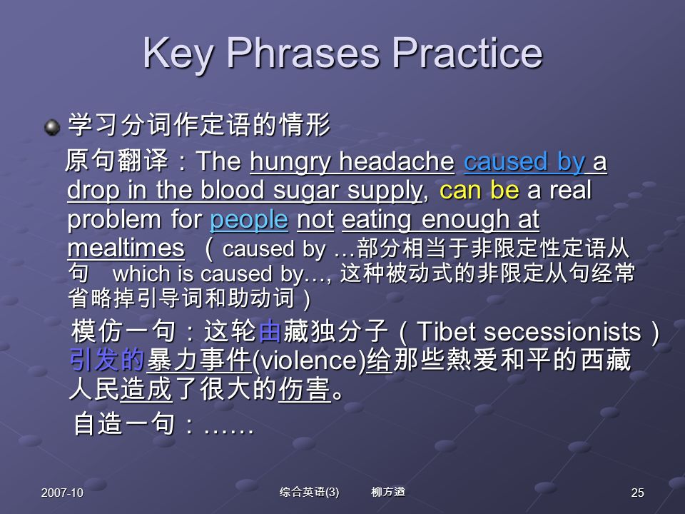 综合英语 (3) 柳方遒 Key Phrases Practice 学习分词作定语的情形 原句翻译： The hungry headache caused by a drop in the blood sugar supply, can be a real problem for people not eating enough at mealtimes （ caused by … 部分相当于非限定性定语从 句 which is caused by…, 这种被动式的非限定从句经常 省略掉引导词和助动词） 原句翻译： The hungry headache caused by a drop in the blood sugar supply, can be a real problem for people not eating enough at mealtimes （ caused by … 部分相当于非限定性定语从 句 which is caused by…, 这种被动式的非限定从句经常 省略掉引导词和助动词） 模仿一句：这轮由藏独分子（ Tibet secessionists ） 引发的暴力事件 (violence) 给那些熱爱和平的西藏 人民造成了很大的伤害。 模仿一句：这轮由藏独分子（ Tibet secessionists ） 引发的暴力事件 (violence) 给那些熱爱和平的西藏 人民造成了很大的伤害。 自造一句： …… 自造一句： ……