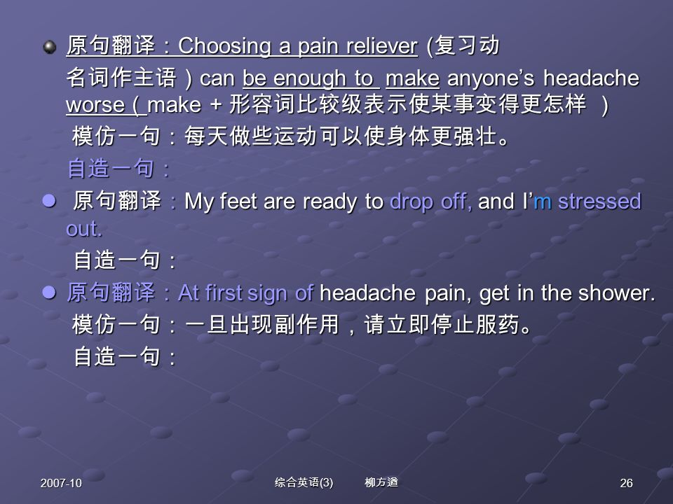 综合英语 (3) 柳方遒 原句翻译： Choosing a pain reliever ( 复习动 名词作主语） can be enough to make anyone’s headache worse （ make + 形容词比较级表示使某事变得更怎样 ） 名词作主语） can be enough to make anyone’s headache worse （ make + 形容词比较级表示使某事变得更怎样 ） 模仿一句：每天做些运动可以使身体更强壮。 模仿一句：每天做些运动可以使身体更强壮。 自造一句： 自造一句： 原句翻译： My feet are ready to drop off, and I’m stressed out.