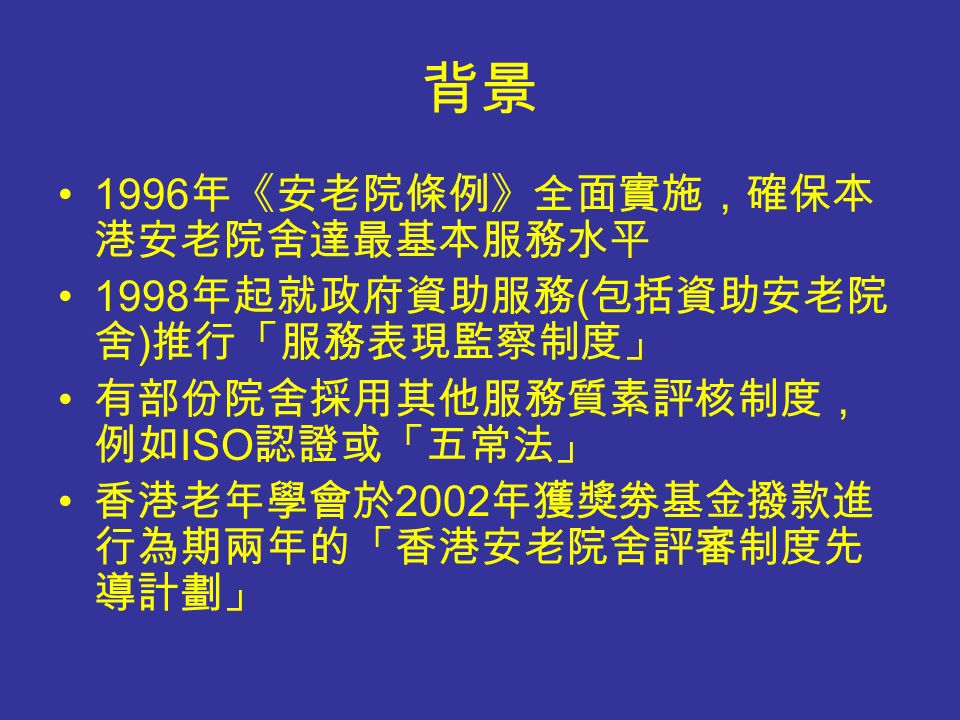 背景 1996 年《安老院條例》全面實施，確保本 港安老院舍達最基本服務水平 1998 年起就政府資助服務 ( 包括資助安老院 舍 ) 推行「服務表現監察制度」 有部份院舍採用其他服務質素評核制度， 例如 ISO 認證或「五常法」 香港老年學會於 2002 年獲獎劵基金撥款進 行為期兩年的「香港安老院舍評審制度先 導計劃」