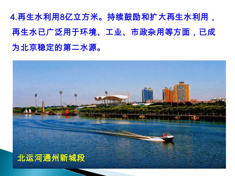 4. 再生水利用 8 亿立方米。持续鼓励和扩大再生水利用， 再生水已广泛用于环境、工业、市政杂用等方面，已成 为北京稳定的第二水源。 北运河通州新城段