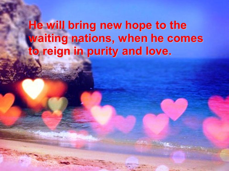 He will bring new hope to the waiting nations, when he comes to reign in purity and love.