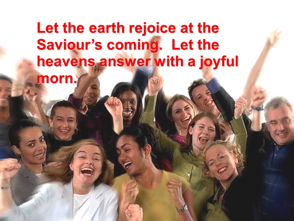 Let the earth rejoice at the Saviour’s coming. Let the heavens answer with a joyful morn.