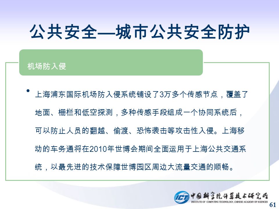 61 公共安全 — 城市公共安全防护 上海浦东国际机场防入侵系统铺设了 3 万 多个传感节点，覆盖了地面、栅栏和低空 探测，多种传感手段组成一个协同系统后， 可以防止人员的翻越、偷渡、恐怖袭击等 攻击性入侵。上海移动的车务通将在 2010 年世博会期间全面运用于上海公共交通系 统，以最先进的技术保障世博园区周边大 流量交通的顺畅。 机场防入侵
