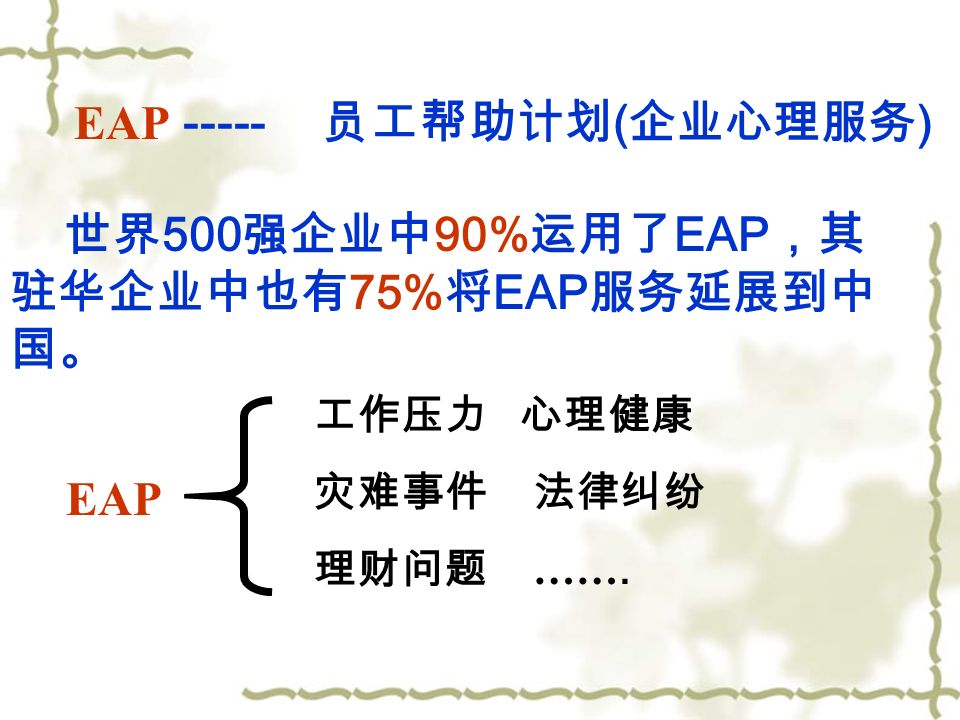 EAP 员工帮助计划 ( 企业心理服务 ) 世界 500 强企业中 90% 运用了 EAP ，其 驻华企业中也有 75% 将 EAP 服务延展到中 国。 EAP 工作压力 心理健康 灾难事件 法律纠纷 理财问题 …….