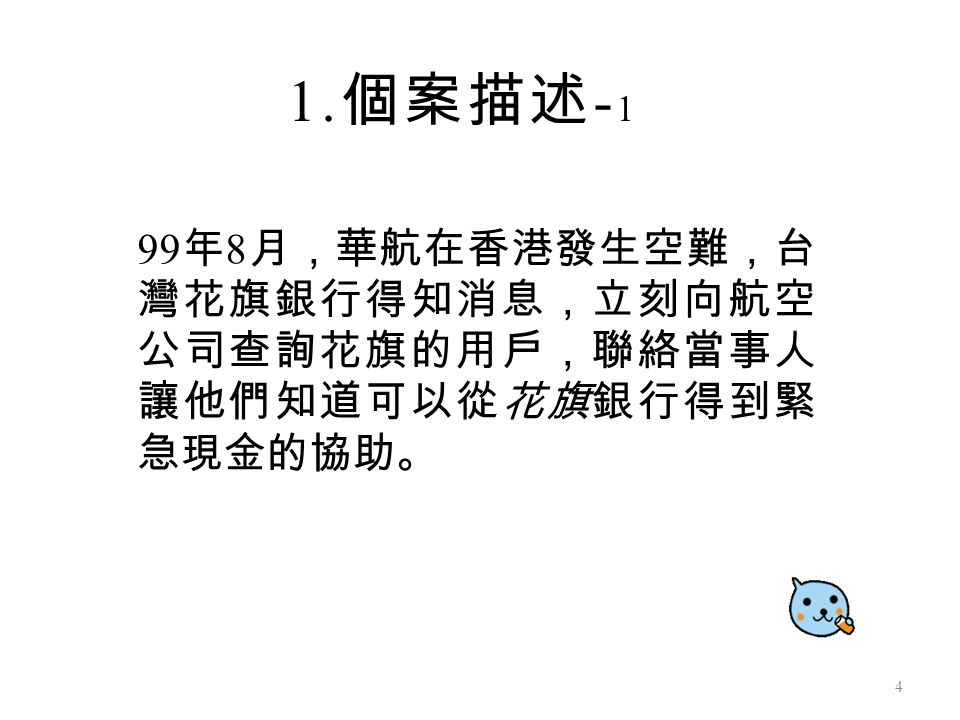 99 年 8 月，華航在香港發生空難，台 灣花旗銀行得知消息，立刻向航空 公司查詢花旗的用戶，聯絡當事人 讓他們知道可以從花旗銀行得到緊 急現金的協助。 1. 個案描述 - 1 4