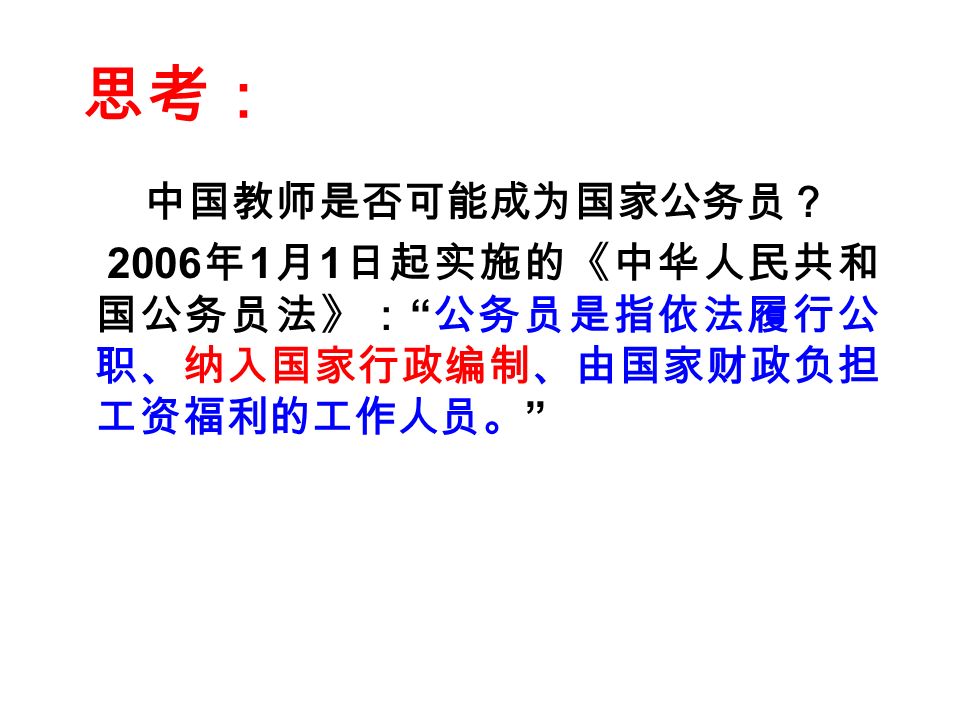 思考： 中国教师是否可能成为国家公务员？ 2006 年 1 月 1 日起实施的《中华人民共和 国公务员法》： 公务员是指依法履行公 职、纳入国家行政编制、由国家财政负担 工资福利的工作人员。