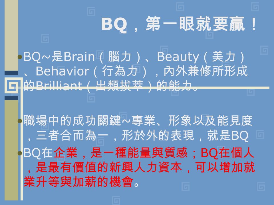 BQ ，第一眼就要贏！ BQ~ 是 Brain （腦力）、 Beauty （美力） 、 Behavior （行為力），內外兼修所形成 的 Brilliant （出類拔萃）的能力。 職場中的成功關鍵 ~ 專業、形象以及能見度 ，三者合而為一，形於外的表現，就是 BQ BQ 在企業，是一種能量與質感； BQ 在個人 ，是最有價值的新興人力資本，可以增加就 業升等與加薪的機會。