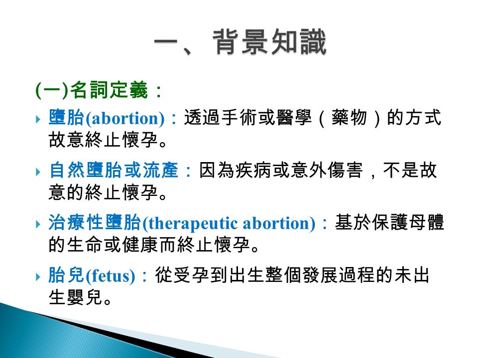 ( 一 ) 名詞定義：  墮胎 (abortion) ：透過手術或醫學（藥物）的方式 故意終止懷孕。  自然墮胎或流產：因為疾病或意外傷害，不是故 意的終止懷孕。  治療性墮胎 (therapeutic abortion) ：基於保護母體 的生命或健康而終止懷孕。  胎兒 (fetus) ：從受孕到出生整個發展過程的未出 生嬰兒。