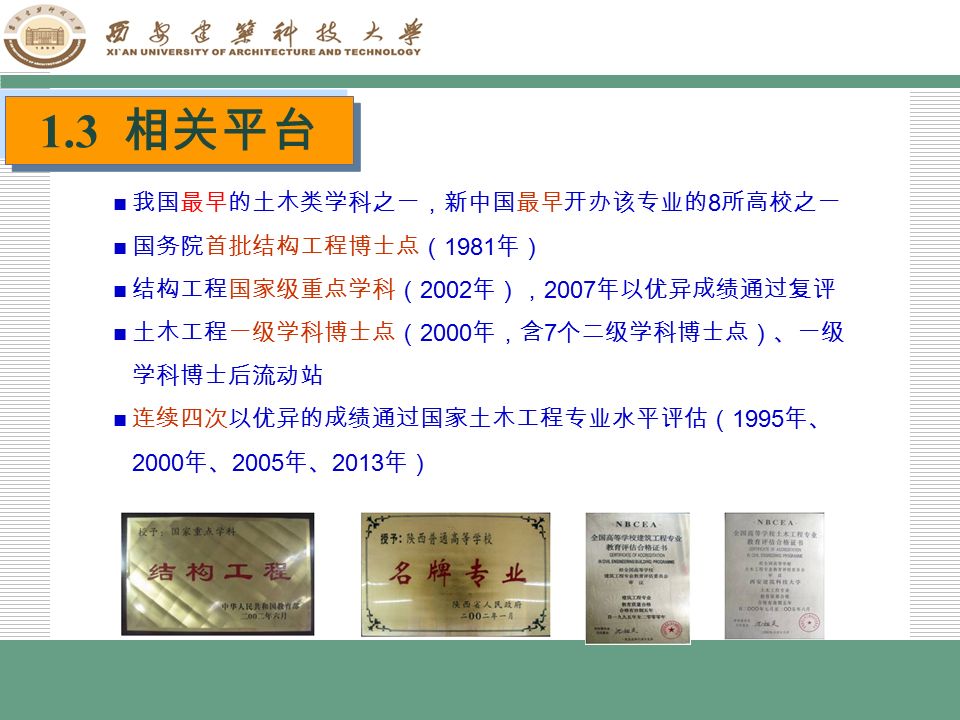LOGO 1.3 相关平台 我国最早的土木类学科之一，新中国最早开办该专业的 8 所高校之一 国务院首批结构工程博士点（ 1981 年） 结构工程国家级重点学科（ 2002 年）， 2007 年以优异成绩通过复评 土木工程一级学科博士点（ 2000 年，含 7 个二级学科博士点）、一级 学科博士后流动站 连续四次以优异的成绩通过国家土木工程专业水平评估（ 1995 年、 2000 年、 2005 年、 2013 年）