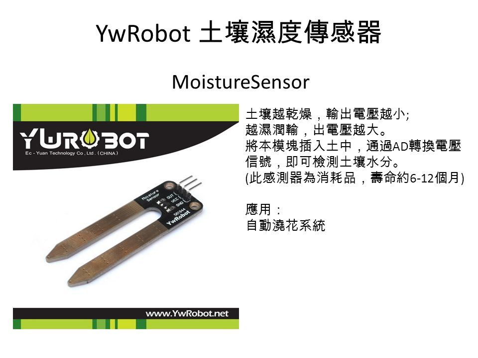YwRobot 土壤濕度傳感器 MoistureSensor 土壤越乾燥，輸出電壓越小 ; 越濕潤輸，出電壓越大。 將本模塊插入土中，通過 AD 轉換電壓 信號，即可檢測土壤水分。 ( 此感測器為消耗品，壽命約 6-12 個月 ) 應用： 自動澆花系統