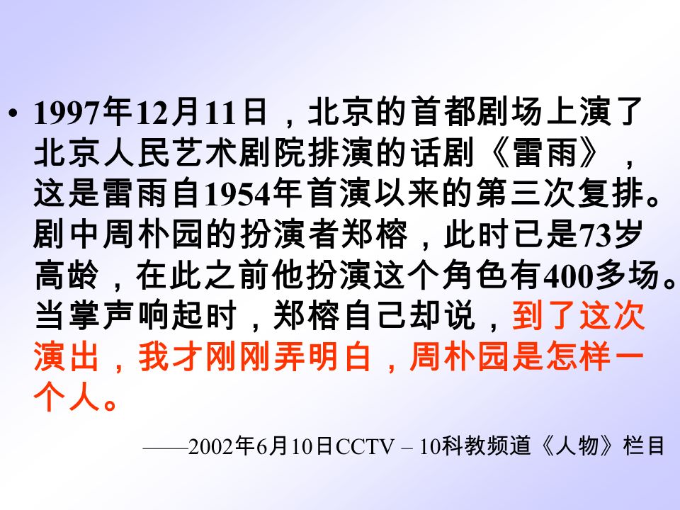 1997 年 12 月 11 日，北京的首都剧场上演了 北京人民艺术剧院排演的话剧《雷雨》， 这是雷雨自 1954 年首演以来的第三次复排。 剧中周朴园的扮演者郑榕，此时已是 73 岁 高龄，在此之前他扮演这个角色有 400 多场。 当掌声响起时，郑榕自己却说，到了这次 演出，我才刚刚弄明白，周朴园是怎样一 个人。 ——2002 年 6 月 10 日 CCTV – 10 科教频道《人物》栏目