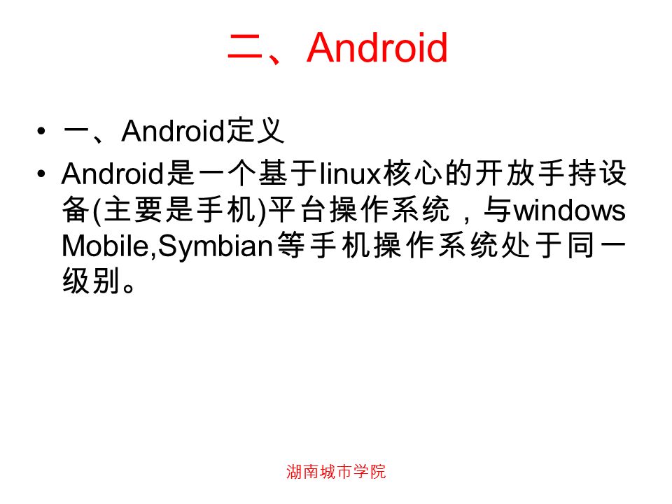 湖南城市学院 二、 Android 一、 Android 定义 Android 是一个基于 linux 核心的开放手持设 备 ( 主要是手机 ) 平台操作系统，与 windows Mobile,Symbian 等手机操作系统处于同一 级别。