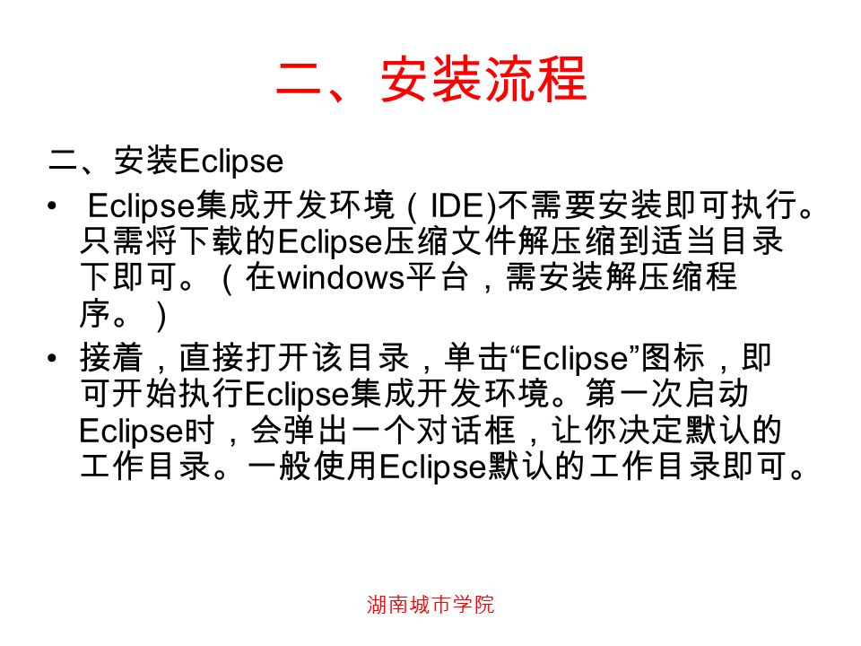 湖南城市学院 二、安装流程 二、安装 Eclipse Eclipse 集成开发环境（ IDE) 不需要安装即可执行。 只需将下载的 Eclipse 压缩文件解压缩到适当目录 下即可。（在 windows 平台，需安装解压缩程 序。） 接着，直接打开该目录，单击 Eclipse 图标，即 可开始执行 Eclipse 集成开发环境。第一次启动 Eclipse 时，会弹出一个对话框，让你决定默认的 工作目录。一般使用 Eclipse 默认的工作目录即可。