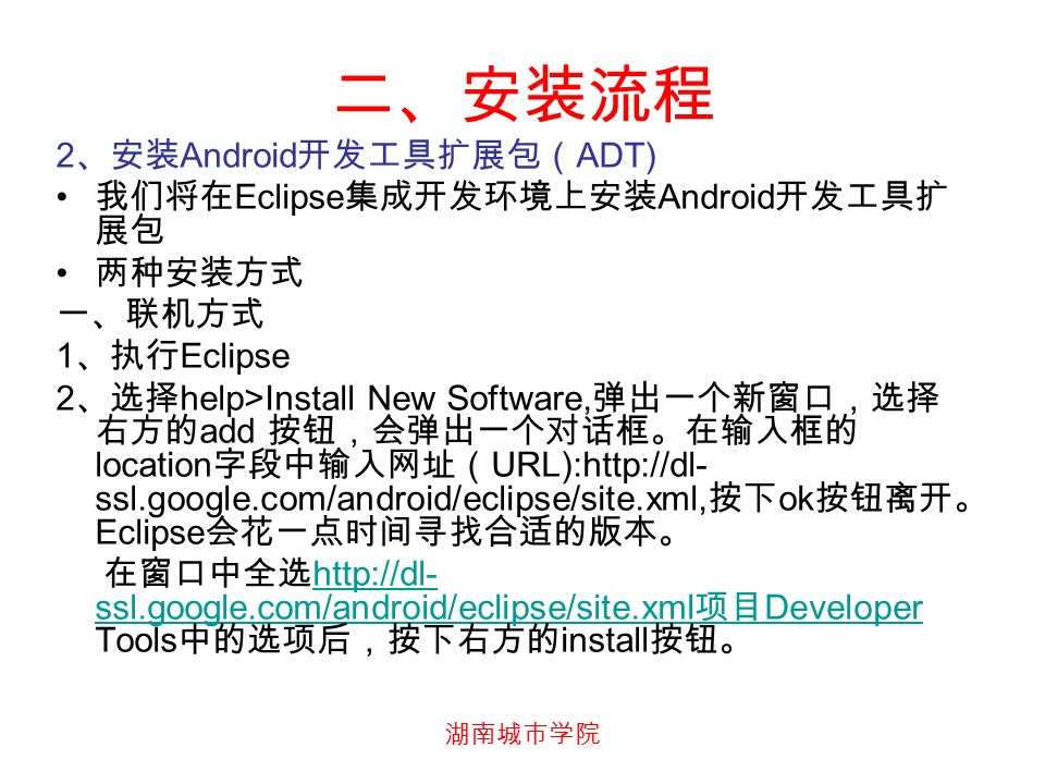 2 、安装 Android 开发工具扩展包（ ADT) 我们将在 Eclipse 集成开发环境上安装 Android 开发工具扩 展包 两种安装方式 一、联机方式 1 、执行 Eclipse 2 、选择 help>Install New Software, 弹出一个新窗口，选择 右方的 add 按钮，会弹出一个对话框。在输入框的 location 字段中输入网址（ URL):  ssl.google.com/android/eclipse/site.xml, 按下 ok 按钮离开。 Eclipse 会花一点时间寻找合适的版本。 在窗口中全选   ssl.google.com/android/eclipse/site.xml 项目 Developer Tools 中的选项后，按下右方的 install 按钮。   ssl.google.com/android/eclipse/site.xml 项目 Developer 二、安装流程
