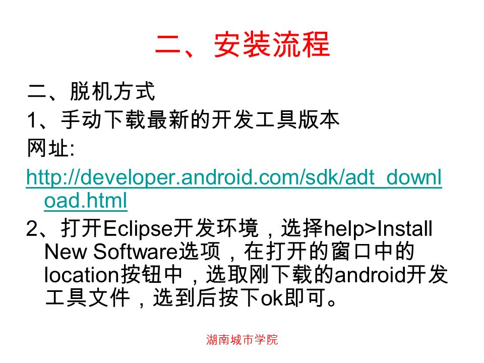 二、安装流程 二、脱机方式 1 、手动下载最新的开发工具版本 网址 :   oad.html 2 、打开 Eclipse 开发环境，选择 help>Install New Software 选项，在打开的窗口中的 location 按钮中，选取刚下载的 android 开发 工具文件，选到后按下 ok 即可。