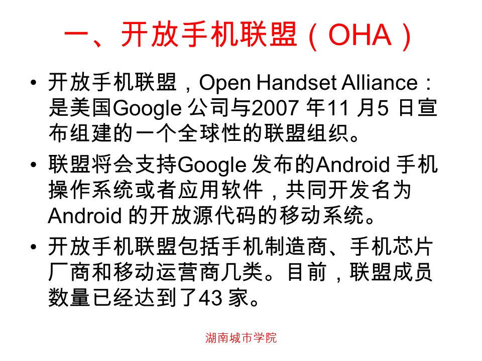 湖南城市学院 一、开放手机联盟（ OHA ） 开放手机联盟， Open Handset Alliance ： 是美国 Google 公司与 2007 年 11 月 5 日宣 布组建的一个全球性的联盟组织。 联盟将会支持 Google 发布的 Android 手机 操作系统或者应用软件，共同开发名为 Android 的开放源代码的移动系统。 开放手机联盟包括手机制造商、手机芯片 厂商和移动运营商几类。目前，联盟成员 数量已经达到了 43 家。