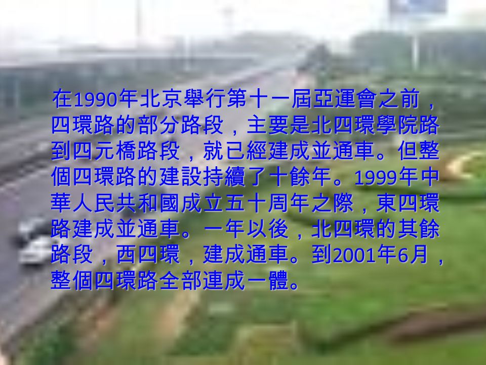 在 1990 年北京舉行第十一屆亞運會之前， 四環路的部分路段，主要是北四環學院路 到四元橋路段，就已經建成並通車。但整 個四環路的建設持續了十餘年。 1999 年中 華人民共和國成立五十周年之際，東四環 路建成並通車。一年以後，北四環的其餘 路段，西四環，建成通車。到 2001 年 6 月， 整個四環路全部連成一體。 在 1990 年北京舉行第十一屆亞運會之前， 四環路的部分路段，主要是北四環學院路 到四元橋路段，就已經建成並通車。但整 個四環路的建設持續了十餘年。 1999 年中 華人民共和國成立五十周年之際，東四環 路建成並通車。一年以後，北四環的其餘 路段，西四環，建成通車。到 2001 年 6 月， 整個四環路全部連成一體。