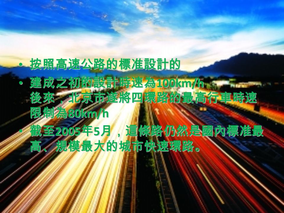 按照高速公路的標准設計的 按照高速公路的標准設計的 建成之初的設計時速為 100km/h 後來，北京市遂將四環路的最高行車時速 限制為 80km/h 建成之初的設計時速為 100km/h 後來，北京市遂將四環路的最高行車時速 限制為 80km/h 截至 2005 年 5 月，這條路仍然是國內標准最 高、規模最大的城市快速環路。 截至 2005 年 5 月，這條路仍然是國內標准最 高、規模最大的城市快速環路。