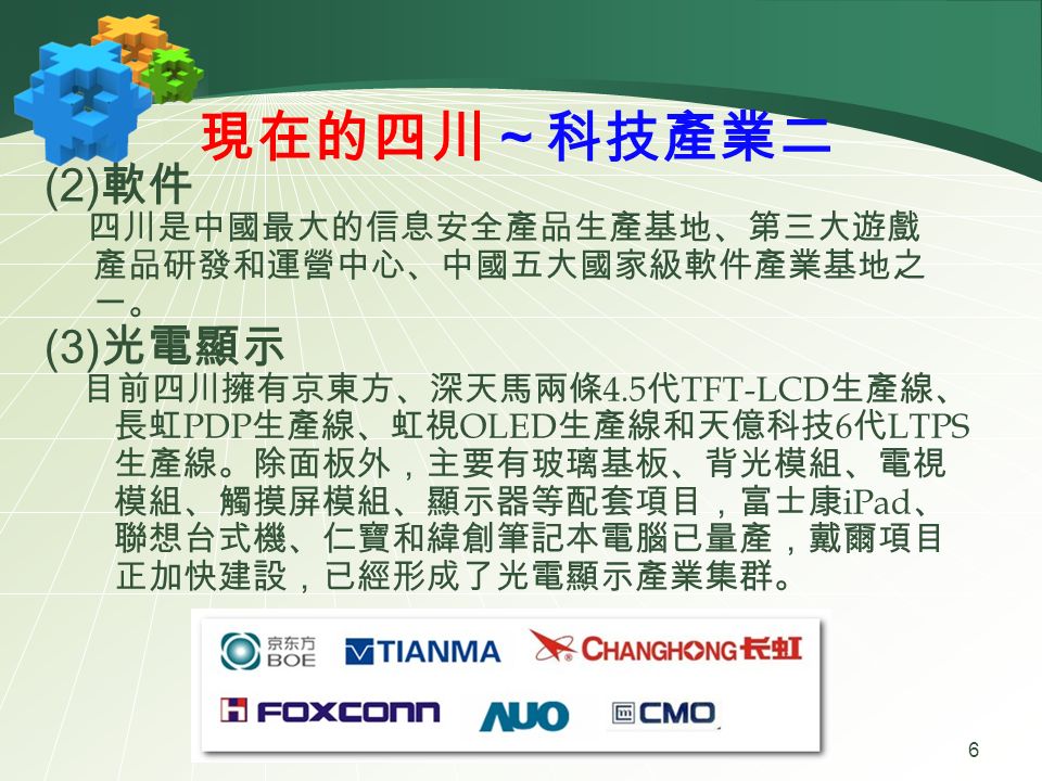 現在的四川～科技產業二 (2) 軟件 四川是中國最大的信息安全產品生產基地、第三大遊戲 產品研發和運營中心、中國五大國家級軟件產業基地之 一。 (3) 光電顯示 目前四川擁有京東方、深天馬兩條 4.5 代 TFT-LCD 生產線、 長虹 PDP 生產線、虹視 OLED 生產線和天億科技 6 代 LTPS 生產線。除面板外，主要有玻璃基板、背光模組、電視 模組、觸摸屏模組、顯示器等配套項目，富士康 iPad 、 聯想台式機、仁寶和緯創筆記本電腦已量產，戴爾項目 正加快建設，已經形成了光電顯示產業集群。 6