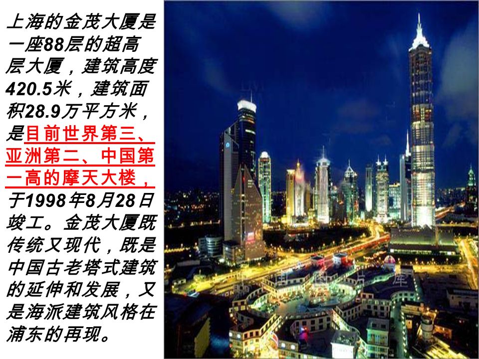 上海的金茂大厦是 一座 88 层的超高 层大厦，建筑高度 米，建筑面 积 28.9 万平方米， 是目前世界第三、 亚洲第二、中国第 一高的摩天大楼， 于 1998 年 8 月 28 日 竣工。金茂大厦既 传统又现代，既是 中国古老塔式建筑 的延伸和发展，又 是海派建筑风格在 浦东的再现。