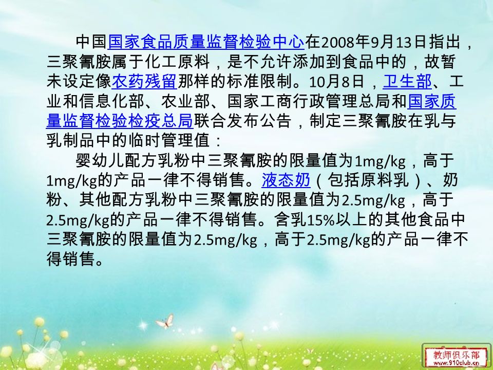 中国国家食品质量监督检验中心在 2008 年 9 月 13 日指出， 三聚氰胺属于化工原料，是不允许添加到食品中的，故暂 未设定像农药残留那样的标准限制。 10 月 8 日，卫生部、工 业和信息化部、农业部、国家工商行政管理总局和国家质 量监督检验检疫总局联合发布公告，制定三聚氰胺在乳与 乳制品中的临时管理值：国家食品质量监督检验中心农药残留卫生部国家质 量监督检验检疫总局 婴幼儿配方乳粉中三聚氰胺的限量值为 1mg/kg ，高于 1mg/kg 的产品一律不得销售。液态奶（包括原料乳）、奶 粉、其他配方乳粉中三聚氰胺的限量值为 2.5mg/kg ，高于 2.5mg/kg 的产品一律不得销售。含乳 15% 以上的其他食品中 三聚氰胺的限量值为 2.5mg/kg ，高于 2.5mg/kg 的产品一律不 得销售。液态奶