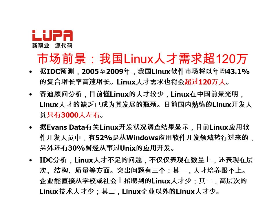 市场前景：我国 Linux 人才需求超 120 万 据 IDC 预测， 2005 至 2009 年，我国 Linux 软件市场将以年均 43.1% 的复合增长率高速增长。 Linux 人才需求也将会超过 120 万人。 赛迪顾问分析，目前懂 Linux 的人才较少， Linux 在中国前景光明， Linux 人才的缺乏已成为其发展的瓶颈。目前国内熟练的 Linux 开发人 员只有 3000 人左右。 据 Evans Data 有关 Linux 开发状况调查结果显示，目前 Linux 应用软 件开发人员中，有 52% 是从 Windows 应用软件开发领域转行过来的， 另外还有 30% 曾经从事过 Unix 的应用开发。 IDC 分析， Linux 人才不足的问题，不仅仅表现在数量上，还表现在层 次、结构、质量等方面。突出问题有三个：其一，人才培养跟不上。 企业能直接从学校或社会上招聘到的 Linux 人才少；其二，高层次的 Linux 技术人才少；其三， Linux 企业以外的 Linux 人才少。