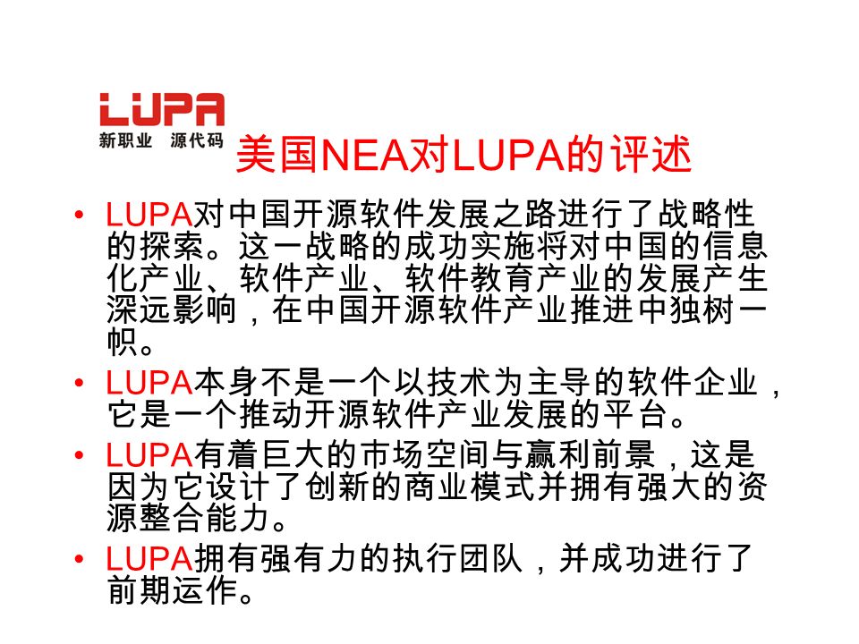 美国 NEA 对 LUPA 的评述 LUPA 对中国开源软件发展之路进行了战略性 的探索。这一战略的成功实施将对中国的信息 化产业、软件产业、软件教育产业的发展产生 深远影响，在中国开源软件产业推进中独树一 帜。 LUPA 本身不是一个以技术为主导的软件企业， 它是一个推动开源软件产业发展的平台。 LUPA 有着巨大的市场空间与赢利前景，这是 因为它设计了创新的商业模式并拥有强大的资 源整合能力。 LUPA 拥有强有力的执行团队，并成功进行了 前期运作。