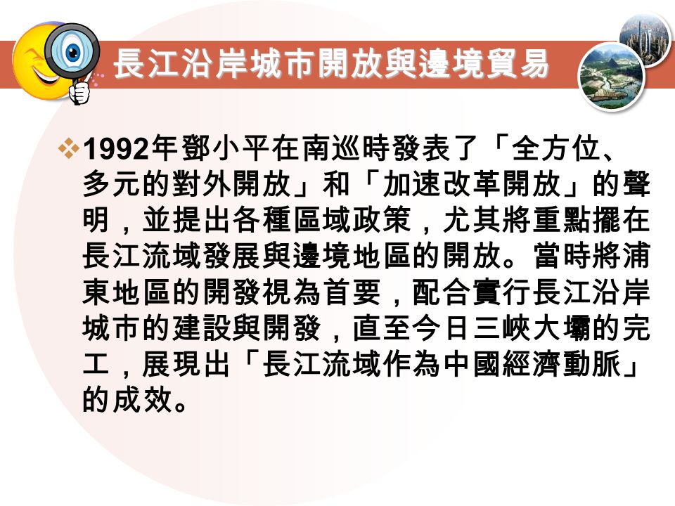 長江沿岸城市開放與邊境貿易  1992 年鄧小平在南巡時發表了「全方位、 多元的對外開放」和「加速改革開放」的聲 明，並提出各種區域政策，尤其將重點擺在 長江流域發展與邊境地區的開放。當時將浦 東地區的開發視為首要，配合實行長江沿岸 城市的建設與開發，直至今日三峽大壩的完 工，展現出「長江流域作為中國經濟動脈」 的成效。
