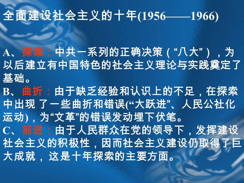 全面建设社会主义的十年 (1956——1966) A 、探索：中共一系列的正确决策（ 八大 ），为 以后建立有中国特色的社会主义理论与实践奠定了 基础。 B 、曲折：由于缺乏经验和认识上的不足，在探索 中出现 了一些曲折和错误 ( 大跃进 、人民公社化 运动 ) ，为 文革 的错误发动埋下伏笔。 C 、前进：由于人民群众在党的领导下，发挥建设 社会主义的积极性，因而社会主义建设仍取得了巨 大成就， 这是十年探索的主要方面。