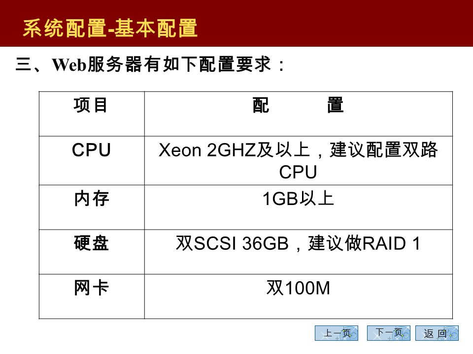 10 上一页 下一页 二、中间层机器的配置要求较高，常规的配置如下： 系统配置 - 基本配置 项 目配 置 CPU Xeon 2.8GHZ 及以上，建议配置双路 CPU 内存 1GB 以上 硬盘双 SCSI 36GB ，建议做 RAID 1 网卡双 100/1000M 返 回返 回