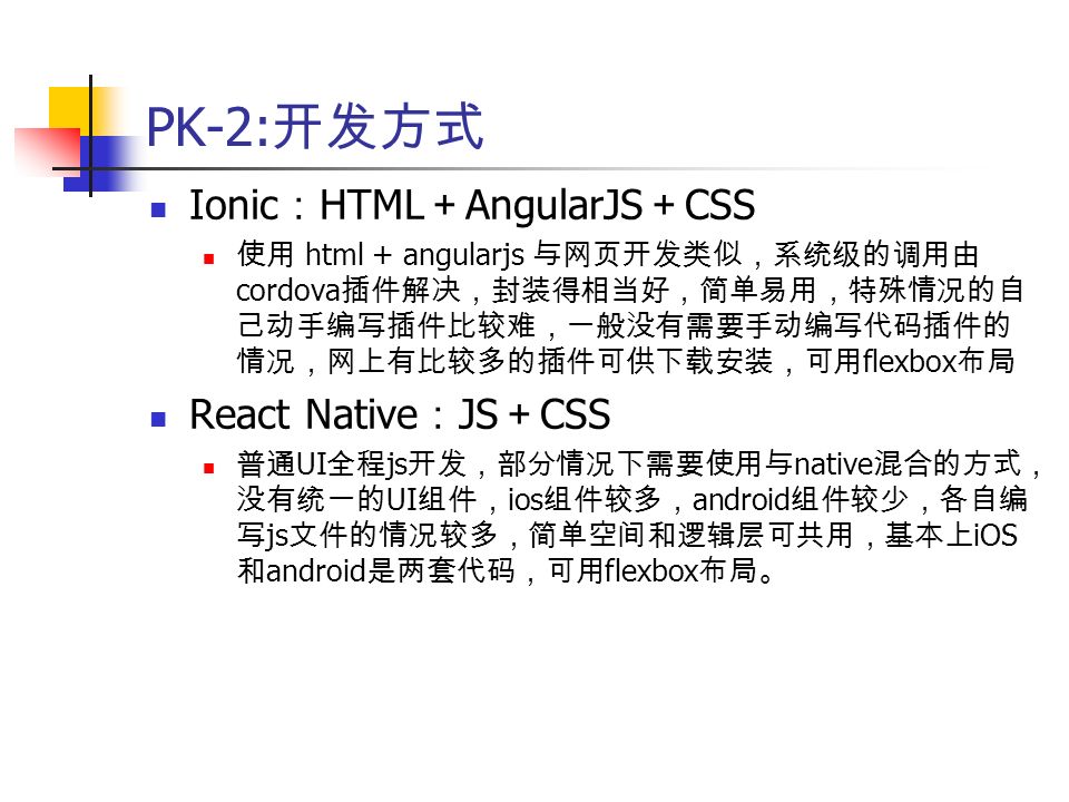 PK-2: 开发方式 Ionic ： HTML ＋ AngularJS ＋ CSS 使用 html + angularjs 与网页开发类似，系统级的调用由 cordova 插件解决，封装得相当好，简单易用，特殊情况的自 己动手编写插件比较难，一般没有需要手动编写代码插件的 情况，网上有比较多的插件可供下载安装，可用 flexbox 布局 React Native ： JS ＋ CSS 普通 UI 全程 js 开发，部分情况下需要使用与 native 混合的方式， 没有统一的 UI 组件， ios 组件较多， android 组件较少，各自编 写 js 文件的情况较多，简单空间和逻辑层可共用，基本上 iOS 和 android 是两套代码，可用 flexbox 布局。