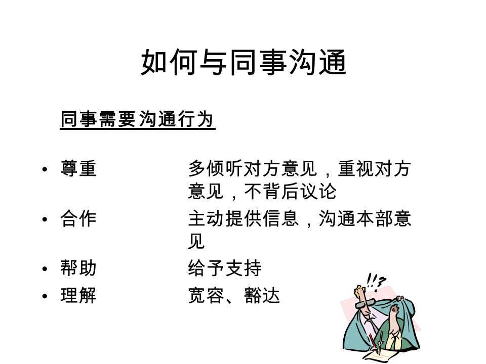 如何与同事沟通 容忍差异 首先要考虑自己能为公司，能为其他部门作什么贡献 克服傲慢。不要希望其他人、其他部门都成为你所从 事的领域的专家，更不要因此而轻视他们。 树立内部服务观念。你的内部顾客对你满意不满意会 通过各种方式传达给你的外部顾客。 了解对方需要你做什么；告诉对方你的需求时，使用 对方能够理解的 语言 。