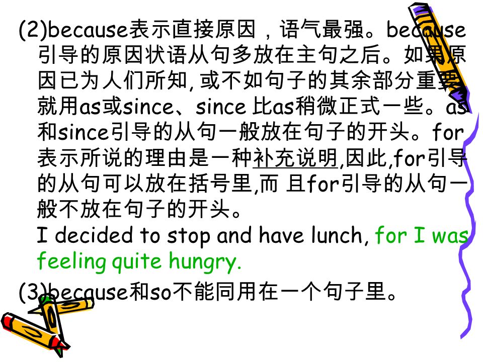 (2)because 表示直接原因，语气最强。 because 引导的原因状语从句多放在主句之后。如果原 因已为人们所知, 或不如句子的其余部分重要, 就用 as 或 since 、 since 比 as 稍微正式一些。 as 和 since 引导的从句一般放在句子的开头。 for 表示所说的理由是一种补充说明, 因此,for 引导 的从句可以放在括号里, 而 且 for 引导的从句一 般不放在句子的开头。 I decided to stop and have lunch, for I was feeling quite hungry.