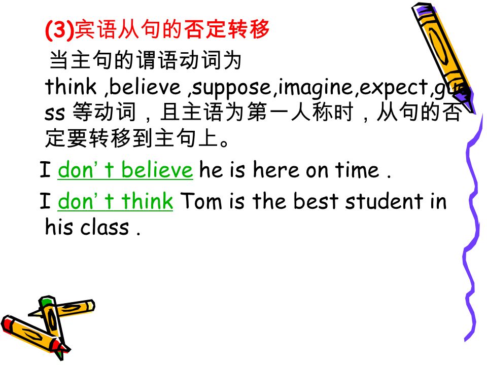 (3) 宾语从句的否定转移 当主句的谓语动词为 think,believe,suppose,imagine,expect,gue ss 等动词，且主语为第一人称时，从句的否 定要转移到主句上。 I don ’ t believe he is here on time.