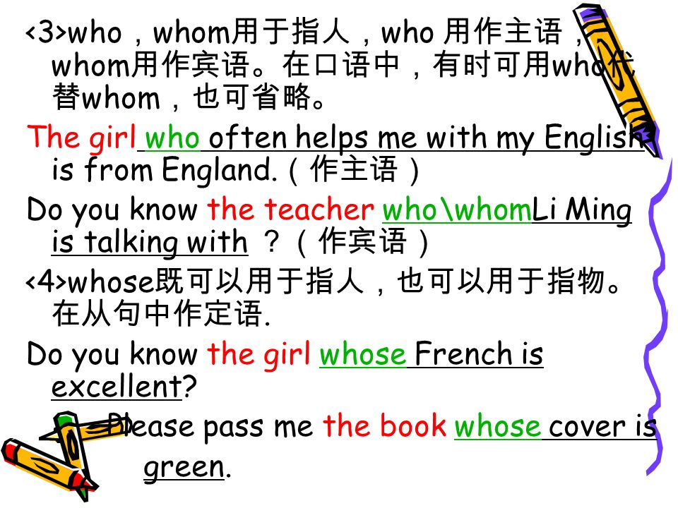 who ， whom 用于指人， who 用作主语， whom 用作宾语。在口语中，有时可用 who 代 替 whom ，也可省略。 The girl who often helps me with my English is from England.